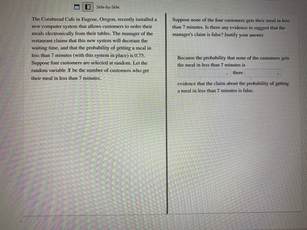 Side-by-Side
The Cornbread Cafe in Eugene, Oregon, recently installed a
Suppose none of the four customers gets their meal in less
than 7 minutes. Is there any evidence to suggest that the
new computer system that allows customers to order their
meals electronically from their tables. The manager of the
manager's claim is false? Justify your answer.
restaurant claims that this new system will decrease the
waiting time, and that the probability of getting a meal in
less than 7 minutes (with this system in place) is 0.75.
Because the probability that none of the customers gets
Suppose four customers are selected at random. Let the
random variable X be the number of customers who get
the meal in less than 7 minutes is
there
their meal in less than 7 minutes.
evidence that the claim about the probability of getting
a meal in less than 7 minutes is false.
