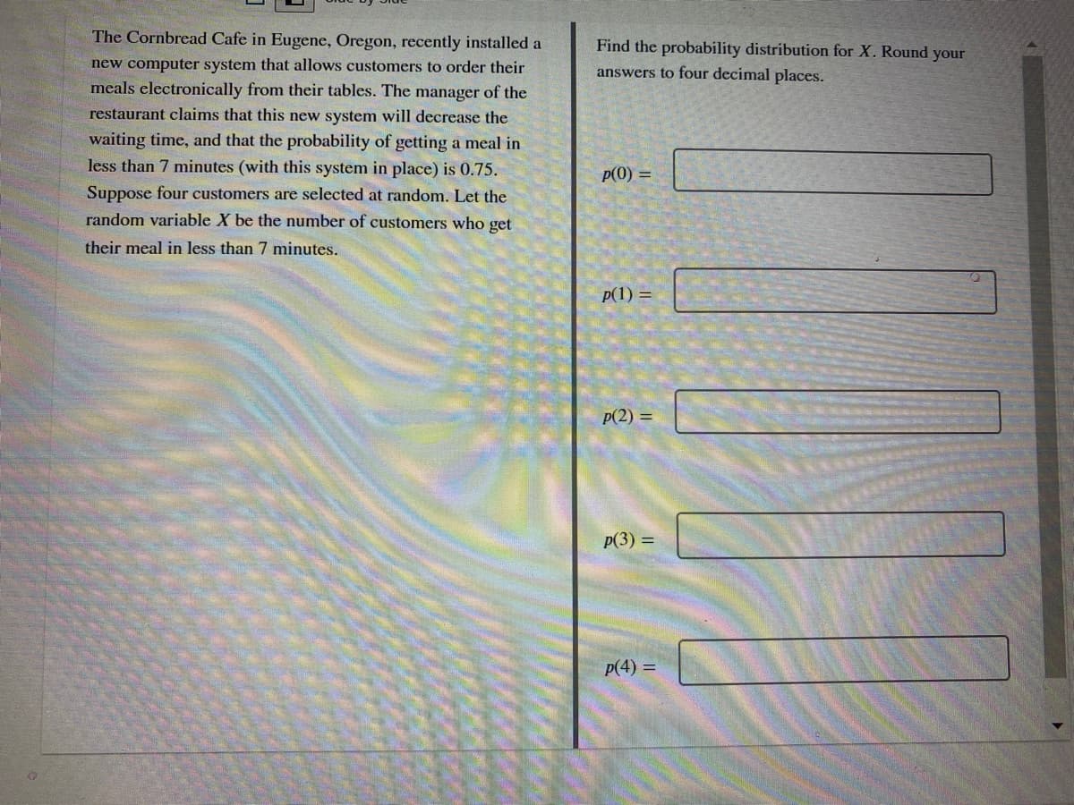 The Cornbread Cafe in Eugene, Oregon, recently installed a
Find the probability distribution for X. Round your
new computer system that allows customers to order their
answers to four decimal places.
meals electronically from their tables. The manager of the
restaurant claims that this new system will decrease the
waiting time, and that the probability of getting a meal in
less than 7 minutes (with this system in place) is 0.75.
p(0) =
Suppose four customers are selected at random. Let the
random variable X be the number of customers who get
their meal in less than 7 minutes.
p(1) =
p(2) =
p(3) =
p(4) =
