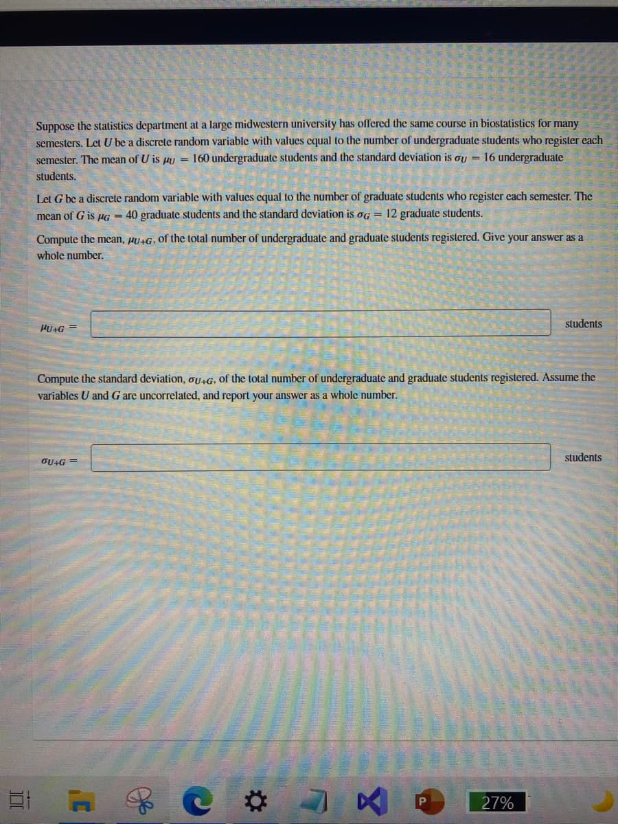 Suppose the statistics department at a large midwestern university has offered the same course in biostatistics for many
semesters. Let U be a discrete random variable with values cqual to the number of undergraduate students who register each
semester. The mean of U is pu = 160 undergraduate students and the standard deviation is oU = 16 undergraduate
students.
Let G be a discrete random variable with values cqual to the number of graduate students who register each semester. The
mean of G is µG = 40 graduate students and the standard deviation is og = 12 graduate students.
Compute the mean, HU+G, of the total number of undergraduate and graduate students registered. Give your answer as a
whole number.
students
HU+G
Compute the standard deviation, ou+G, of the total number of undergraduate and graduate students registered. Assume the
variables U and G are uncorrelated, and report your answer as a whole number.
students
OU+G =
27%
