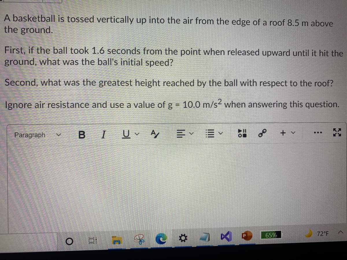 A basketball is tossed vertically up into the air from the edge of a roof 8.5 m above
the ground.
First, if the ball took 1.6 seconds from the point when released upward until it hit the
ground, what was the ball's initial speed?
Second, what was the greatest height reached by the ball with respect to the roof?
Ignore air resistance and use a value of g = 10.0 m/s when answering this question.
B IU A
+ v
...
Paragraph
65%
72°F
$C# ス
lili
