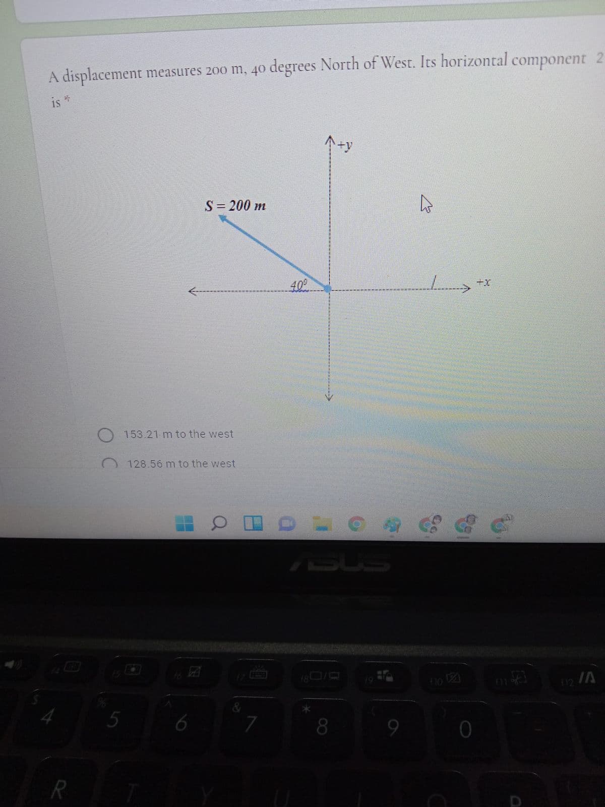 A displacement measures 200 m, 40 degrees North of West. Its horizontal component 2
is *
个+y
S3200 m
+
-----
153.21 m to the west
128.56 m to the west
ASUS
EGO
16
f9
flo 2
IA
f12
5
6
7
R
