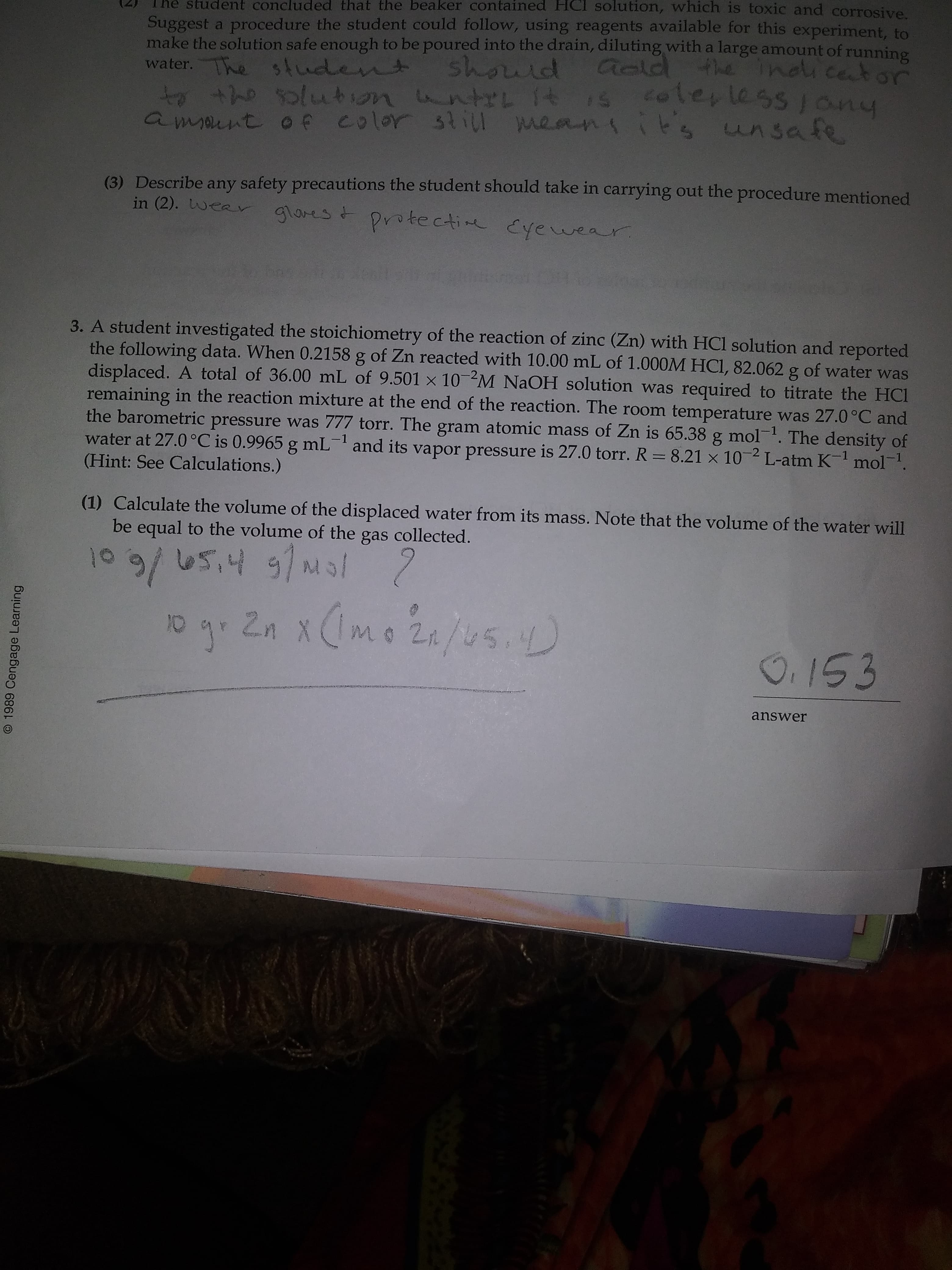 3. A student investigated the stoichiometry of the reaction of zinc (Zn) with HCl solution and reported
the following data. When 0.2158 g of Zn reacted with 10.00 mL of 1.000M HCI, 82.062 g of water was
displaced. A total of 36.00 mL of 9.501 x 10 M NAOH solution was required to titrate the HCI
remaining in the reaction mixture at the end of the reaction. The room temperature was 27.0°C and
the barometric pressure was 777 torr. The gram atomic mass of Zn is 65.38 g mol-1. The density of
water at 27.0 °C is 0.9965 g mL- and its vapor pressure is 27.0 torr. R = 8.21 × 10 2 L-atm K mol.
(Hint: See Calculations.)
(1) Calculate the volume of the displaced water from its mass. Note that the volume of the water will
be equal to the volume of the gas collected.
109/ U5,4 91M
