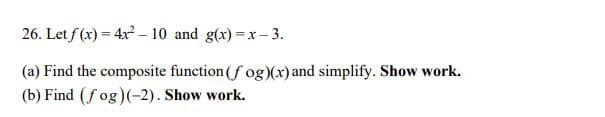 26. Let f (x) = 4x – 10 and g(x) =x– 3.
(a) Find the composite function (f og)(x) and simplify. Show work.
(b) Find (f og)(-2). Show work.
