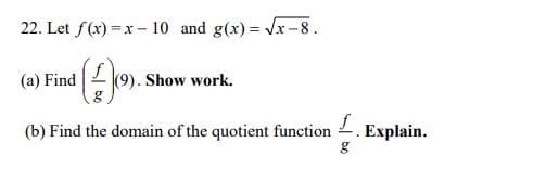 22. Let f(x) =x – 10 and g(x) = Vx-8.
(9). Show work.
(a) Find
(b) Find the domain of the quotient function
Explain.
