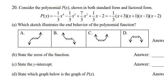 20. Consider the polynomial P(x), shown in both standard form and factored form.
(x+3)(x+1)(x-1)(x-2)
P(x) =--x* -
3
x'+-x +x-2%=
3
3
(a) Which sketch illustrates the end behavior of the polynomial function?
A.
B.
D.
Answe
(b) State the zeros of the function.
Answer:
(c) State the y-intercept.
Answer:
Answe
(d) State which graph below is the graph of P(x).
