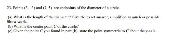 23. Points (3, –3) and (7, 5) are endpoints of the diameter of a circle.
(a) What is the length of the diameter? Give the exact answer, simplified as much as possible.
Show work.
(b) What is the center point C of the circle?
(c) Given the point C you found in part (b), state the point symmetric to Cabout the y-axis.
