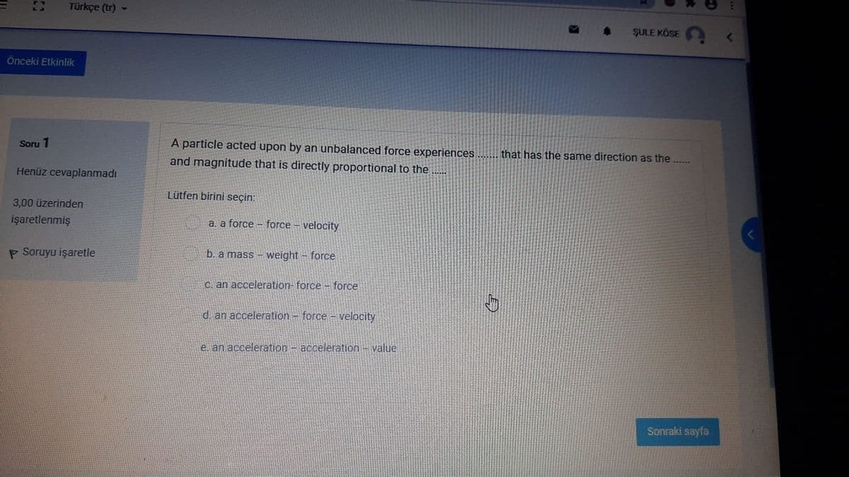 Türkçe (tr)
ŞULE KÖSE
Önceki Etkinlik
Soru 1
A particle acted upon by an unbalanced force experiences
that has the same direction as the ....
and magnitude that is directly proportional to the ....
Henüz cevaplanmadı
Lütfen birini seçin:
3,00 üzerinden
işaretlenmiş
a. a force – force – velocity
P Soruyu işaretle
b. a mass - weight – force
C. an acceleration-force - force
d. an acceleration - force – velocity
e. an acceleration - acceleration-value
Sonraki sayfa
