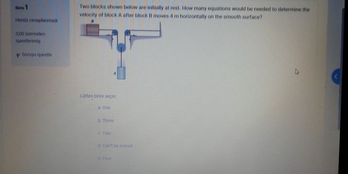 Soru 1
Two blocks shown below are initially at rest. How many equations would be needed to determine the
velocity of block A after block B moves 4 m horizontally on the smooth surface?
Henüz cevaplanmadı
3,00 üzerinden
içaretlenmiş
P Soruyu işaretle
Lütfen birini seçin:
a. One
b. Three
C. Two
d.Cant be solved
e Four
