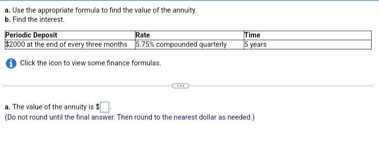 a. Use the appropriate formula to find the value of the annuity.
b. Find the interest.
Periodic Deposit
Rate
$2000 at the end of every three months 5.75% compounded quarterly
Click the icon to view some finance formulas.
...
Time
5 years
a. The value of the annuity is $
(Do not round until the final answer. Then round to the nearest dollar as needed.)