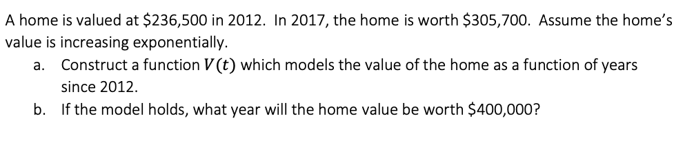 A home is valued at $236,500 in 2012. In 2017, the home is worth $305,700. Assume the home's
value is increasing exponentially.
Construct a function V (t) which models the value of the home as a function of years
а.
since 2012.
b. If the model holds, what year will the home value be worth $400,000?
