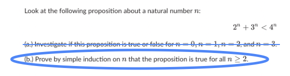 Look at the following proposition about a natural number n:
2n + 3 < 4n
2, and n-3.
(a.) Investigate if this proposition is true or false for n=0, n=1,
(b.) Prove by simple induction on n that the proposition is true for all n ≥ 2.