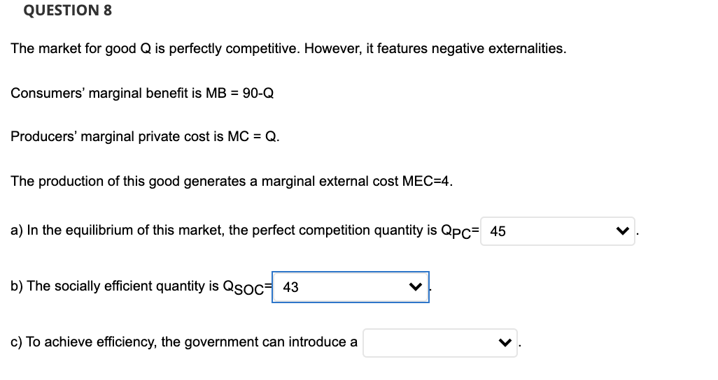 QUESTION 8
The market for good Q is perfectly competitive. However, it features negative externalities.
Consumers' marginal benefit is MB = 90-Q
Producers' marginal private cost is MC = Q.
The production of this good generates a marginal external cost MEC=4.
a) In the equilibrium of this market, the perfect competition quantity is Qpc= 45
b) The socially efficient quantity is Qsoc= 43
c) To achieve efficiency, the government can introduce a
