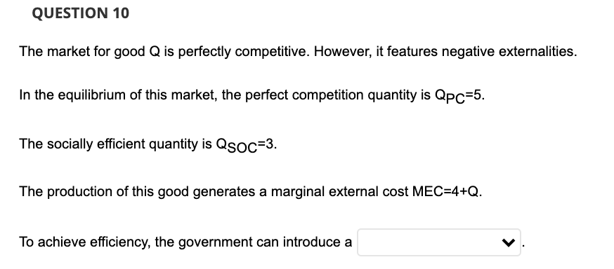 QUESTION 10
The market for good Q is perfectly competitive. However, it features negative externalities.
In the equilibrium of this market, the perfect competition quantity is Qpc=5.
The socially efficient quantity is Qsoc=3.
The production of this good generates a marginal external cost MEC=4+Q.
To achieve efficiency, the government can introduce a
