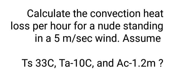 Calculate the convection heat
loss per hour for a nude standing
in a 5 m/sec wind. Assume
Ts 33C, Ta-10C, and Ac-1.2m ?
