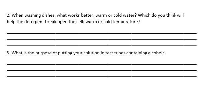 2. When washing dishes, what works better, warm or cold water? Which do you thinkwill
help the detergent break open the cell: warm or cold temperature?
3. What is the purpose of putting your solution in test tubes containing alcohol?
