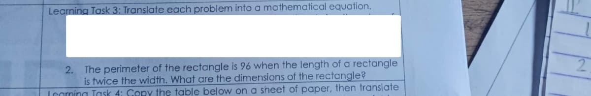 Learning Task 3: Translate each problem into a mathematical equation.
2. The perimeter of the rectangle is 96 when the length of a rectangle
is twice the width. What are the dimensions of the rectangle?
Legrning Task 4: Copy the table below on a sheet of paper, then translate
