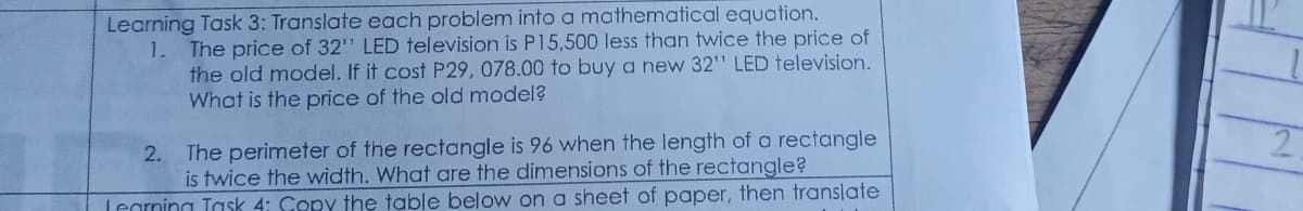 Learning Task 3: Translate each problem into a mathematical equation.
1. The price of 32" LED television is P15,500 less than twice the price of
the old model. If it cost P29, 078.00 to buy a new 32" LED television.
What is the price of the old model?
2. The perimeter of the rectangle is 96 when the length of a rectangle
is twice the width. What are the dimensions of the rectangle?
Legrning Task 4: Copy the table below on a sheet of paper, then translate
