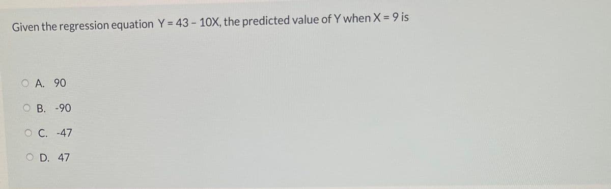 Given the regression equation Y = 43 - 10X, the predicted value of Y when X = 9 is
O A. 90
O B. -90
O C. -47
O D. 47
