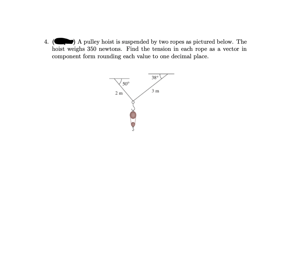 4.
A pulley hoist is suspended by two ropes as pictured below. The
hoist weighs 350 newtons. Find the tension in each rope as a vector in
component form rounding each value to one decimal place.
38°
50°
3 m
2 m
