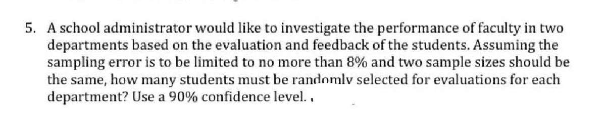 5. A school administrator would like to investigate the performance of faculty in two
departments based on the evaluation and feedback of the students. Assuming the
sampling error is to be limited to no more than 8% and two sample sizes should be
the same, how many students must be randomlv selected for evaluations for each
department? Use a 90% confidence level..
