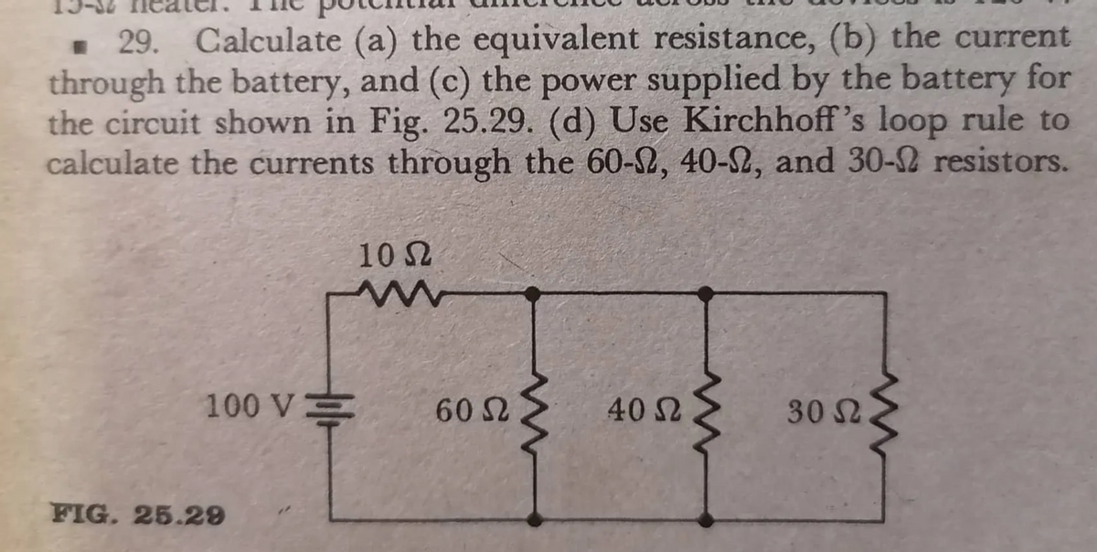 • 29. Calculate (a) the equivalent resistance, (b) the current
through the battery, and (c) the power supplied by the battery for
the circuit shown in Fig. 25.29. (d) Use Kirchhoff's loop rule to
calculate the currents through the 60-2, 40-S2, and 30-2 resistors.
10 S2
100 V
60 2
40 2
30 S2
FIG. 25.29
