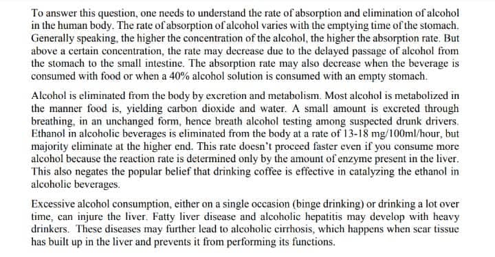 To answer this question, one needs to understand the rate of absorption and elimination of alcohol
in the human body. The rate of absorption of alcohol varies with the emptying time of the stomach.
Generally speaking, the higher the concentration of the alcohol, the higher the absorption rate. But
above a certain concentration, the rate may decrease due to the delayed passage of alcohol from
the stomach to the small intestine. The absorption rate may also decrease when the beverage is
consumed with food or when a 40% alcohol solution is consumed with an empty stomach.
Alcohol is eliminated from the body by excretion and metabolism. Most alcohol is metabolized in
the manner food is, yielding carbon dioxide and water. A small amount is excreted through
breathing, in an unchanged form, hence breath alcohol testing among suspected drunk drivers.
Ethanol in alcoholic beverages is eliminated from the body at a rate of 13-18 mg/100ml/hour, but
majority eliminate at the higher end. This rate doesn't proceed faster even if you consume more
alcohol because the reaction rate is determined only by the amount of enzyme present in the liver.
This also negates the popular belief that drinking coffee is effective in catalyzing the ethanol in
alcoholic beverages.
Excessive alcohol consumption, either on a single occasion (binge drinking) or drinking a lot over
time, can injure the liver. Fatty liver disease and alcoholic hepatitis may develop with heavy
drinkers. These diseases may further lead to alcoholic cirrhosis, which happens when scar tissue
has built up in the liver and prevents it from performing its functions.
