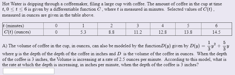 Hot Water is dripping through a coffeemaker, filing a large cup with coffee. The amount of coffee in the cup at time
t, 0 < t < 6 is given by a differentiable function C , where t is measured in minutes. Selected values of C(t) ,
measured in ounces are given in the table above.
(minutes)
C(t) (ounces)
2
4
12.8
5
5.3
11.2
14.5
8.8
13.8
A) The volume of coffee in the cup, in ounces, can also be modeled by the functionD(y) given by D(y) = ÷
where y is the depth of the depth of the coffee in inches and D is the volume of the coffee in ounces. When the depth
of the coffee is 3 inches, the Volume is increasing at a rate of 2.5 ounces per minute. According to this model, what is
the rate at which the depth is increasing, in inches per minute, when the depth of the coffee is 3 inches?
