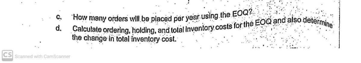 Calculate ordering, holding, and total Inventory.costs for the EOQ and also determine
How many orders will.be placed per year using.the EOQ?.
C.
d.
the change in total inventory cost.
CS Scanned with CamScanner
