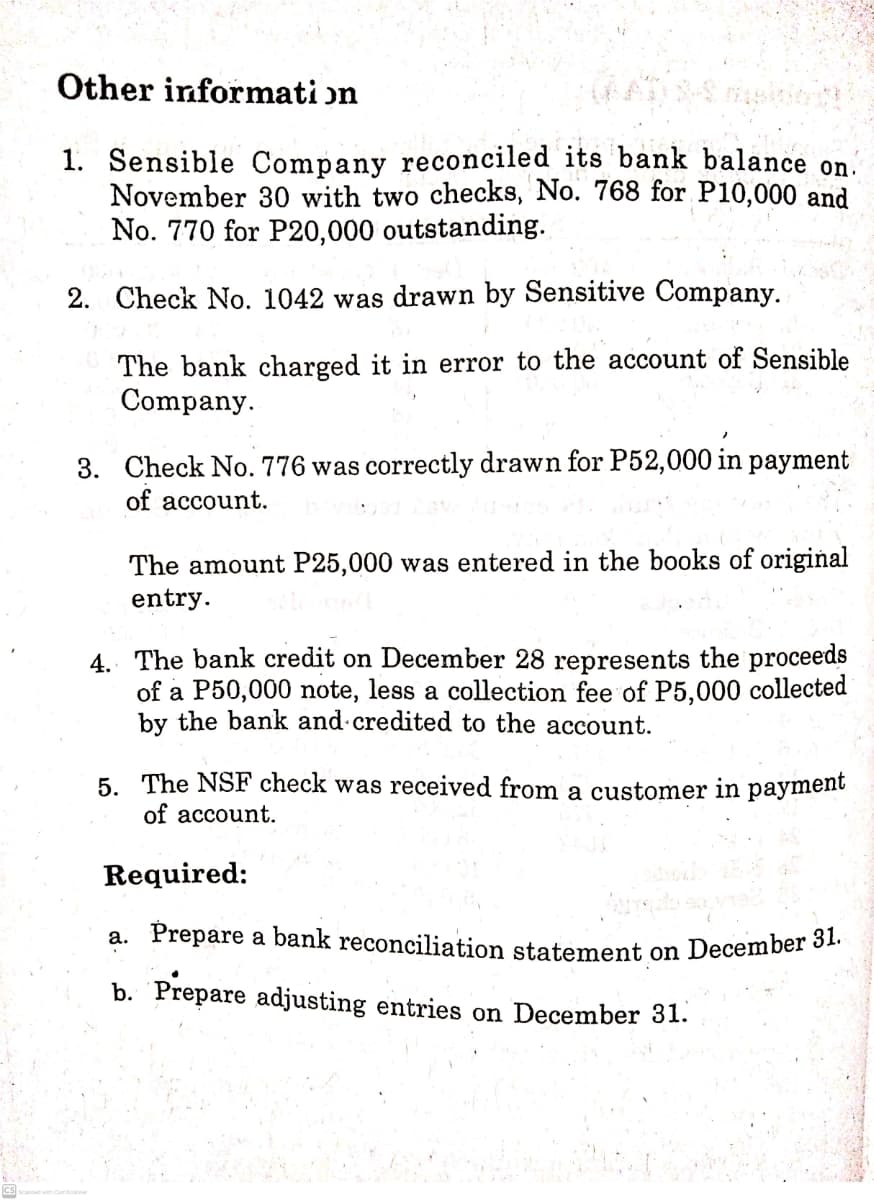 a. Prepare a bank reconciliation statement on December 31.
Other informati on
1. Sensible Company reconciled its bank balance on.
November 30 with two checks, No. 768 for P10,000 and
No. 770 for P20,000 outstanding.
2. Check No. 1042 was drawn by Sensitive Company.
The bank charged it in error to the account of Sensible
Company.
3. Check No. 776 was correctly drawn for P52,000 in payment
of account.
The amount P25,000 was entered in the books of original
entry.
4. The bank credit on December 28 represents the proceeds
of a P50,000 note, less a collection fee of P5,000 collected
by the bank and credited to the account.
5. The NSF check was received from a customer in payment
of account.
Required:
b. Prepare adjusting entries on December 31.
