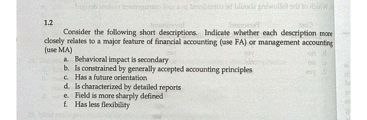 1.2
Consider the following short descriptions. Indicate whether each description more
closely relates to a major feature of financial accounting (use FA) or management accounting
(use MA)
a. Behavioral impact is secondary
b. Is constrained by generally accepted accounting principles
C. Has a future orientation
d. Is characterized by detailed reports
e. Field is more sharply defined
f. Has less flexibility
On
