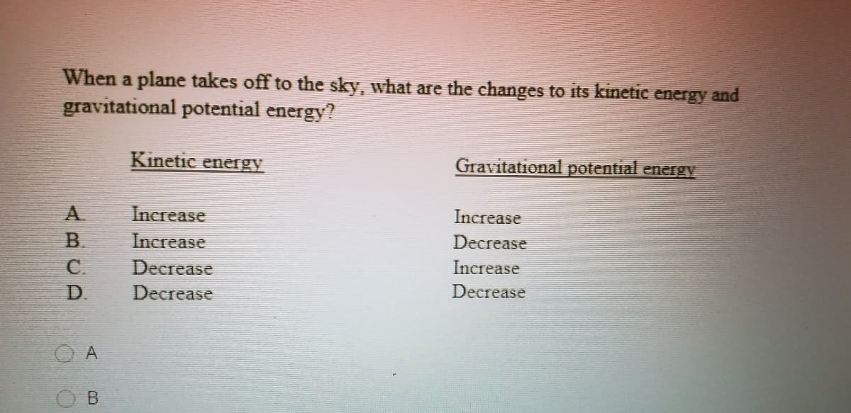 When a plane takes off to the sky, what are the changes to its kinetic energy and
gravitational potential energy?
Kinetic enegy
Gravitational potential energy
Increase
Increase
Increase
Decrease
Decrease
Increase
D.
Decrease
Decrease
A
ABCA
