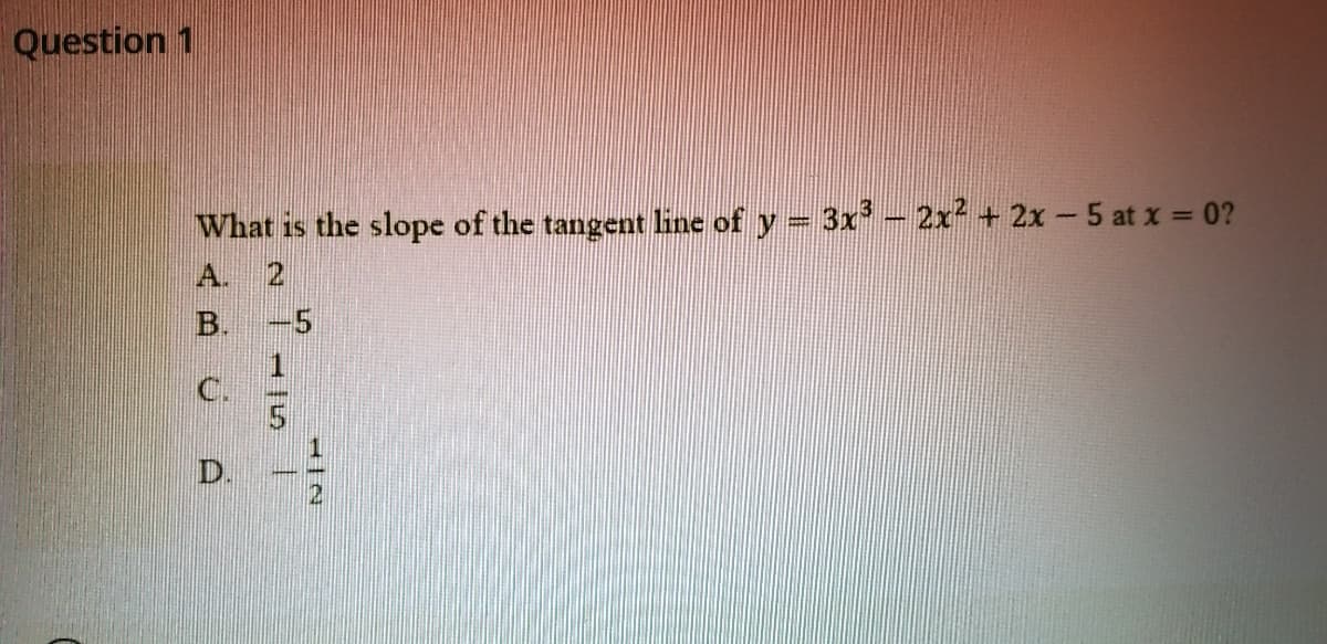 Question 1
What is the slope of the tangent line of y = 3x- 2x² + 2x 5 at x = 0?
A. 2
B. -5
C.
D.
