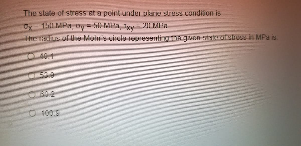 The state of stress at a point under plane stress condition iS
Ox= 150 MPa, Oy = 50 MPa, Txy = 20 MPa
The radius of the Mohr's circle representing the given state of stress in MPa is:
O 40 1
O 53.9
O 60 2
O 100.9
