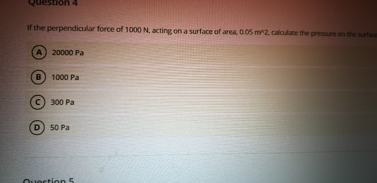 tion 4
If the perpendicular force of 1000 N, acting on a surface of area, 0.05 m^2, calculate the pressure on the surface
20000 Pa
1000 Pa
C300 Pa
50 Pa
Ouestion 5
