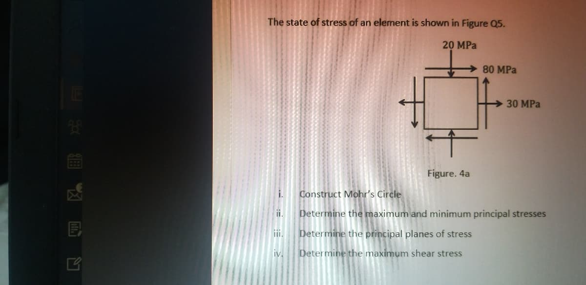 The state of stress of an element is shown in Figure Q5.
20 MPa
80 MPa
30 MPa
Figure. 4a
i.
Construct Mohr's Circle
ii.
Determine the maximum and minimum principal stresses
ii.
Determine the principal planes of stress
iv.
Determine the maximum shear stress
