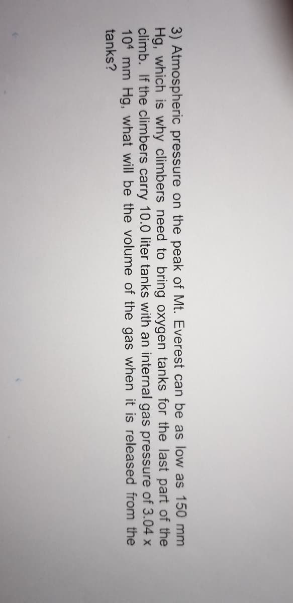 3) Atmospheric pressure on the peak of Mt. Everest can be as low as 150 mm
Hg, which is why climbers need to bring oxygen tanks for the last part of the
climb. If the climbers carry 10.0 liter tanks with an internal gas pressure of 3.04 x
104 mm Hg, what will be the volume of the gas when it is released from the
tanks?
