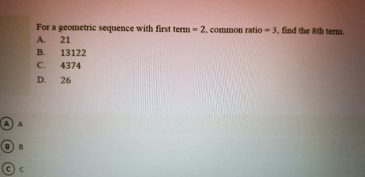 For a geometric sequence with first term = 2, common ratio = 3, find the 8th term.
%3D
%3D
A.
21
В.
13122
C.
4374
D.
26
A A
B.
