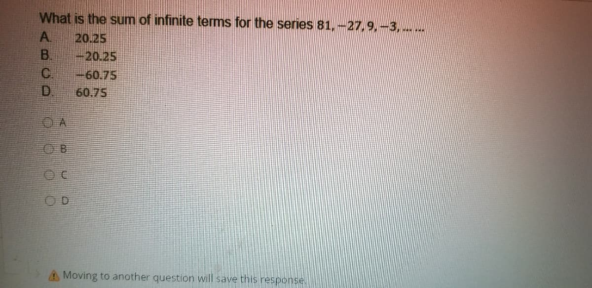 What is the sum of infinite terms for the series 81, -27,9,-3,
A.
20.25
B.
-20.25
C.
D.
-60.75
60.75
O B
AMoving to another question will save this response.
0000O
