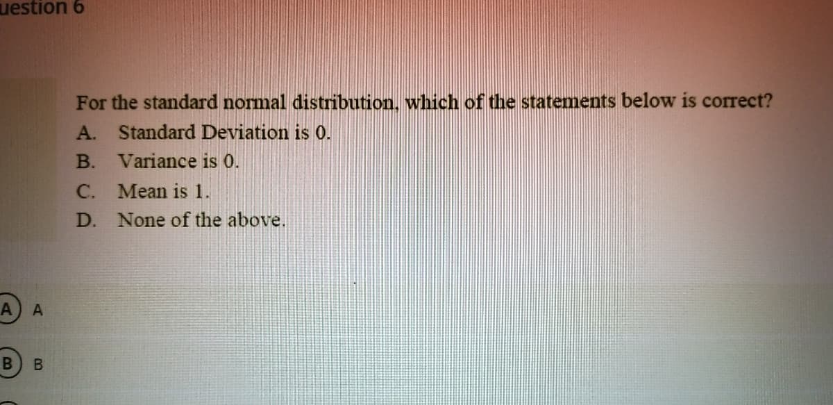 uestion 6
For the standard normal distribution, which of the statements below is correct?
A. Standard Deviation is 0.
B. Variance is 0.
C. Mean is 1.
D. None of the above.
A A
B.
