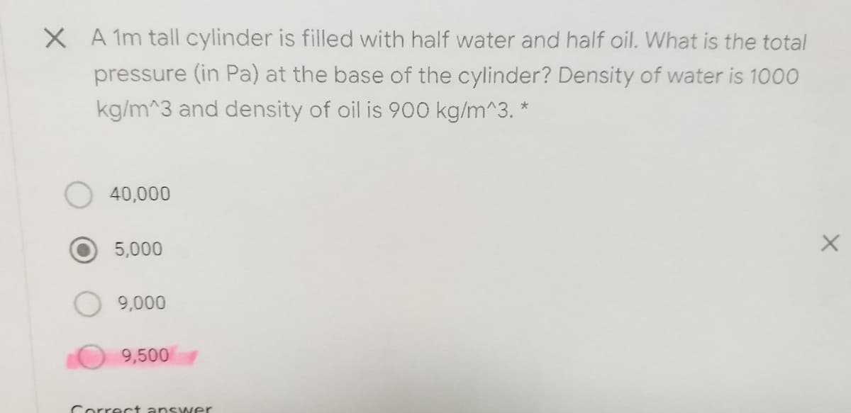 X A 1m tall cylinder is filled with half water and half oil. What is the total
pressure (in Pa) at the base of the cylinder? Density of water is 1000
kg/m^3 and density of oil is 900 kg/m^3. *
40,000
5,000
9,000
9,500
Correct answer
