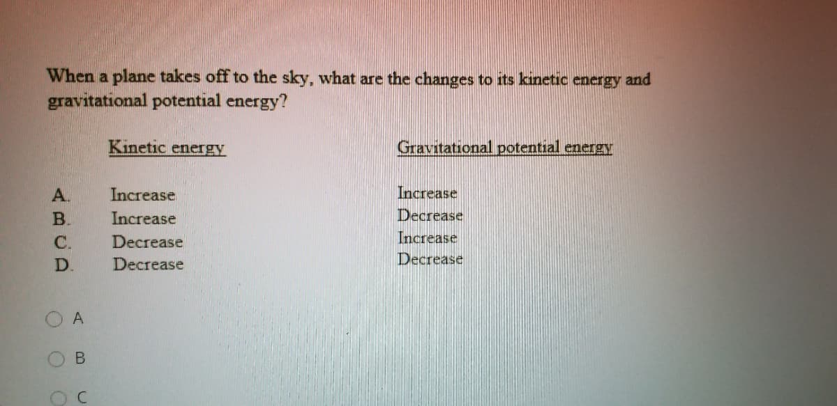 When a plane takes off to the sky, what are the changes to its kinetic energy and
gravitational potential energy?
Kinetic energy
Gravitational potential energy
A.
Increase
Increase
B.
Increase
Decrease
С.
Decrease
Increase
D.
Decrease
Decrease
O A
B.
C.
