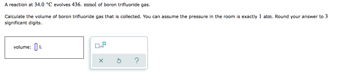 A reaction at 34.0 °C evolves 436. mmol of boron trifluoride gas.
Calculate the volume of boron trifluoride gas that is collected. You can assume the pressure in the room is exactly 1 atm. Round your answer to 3
significant digits.
volume: |
