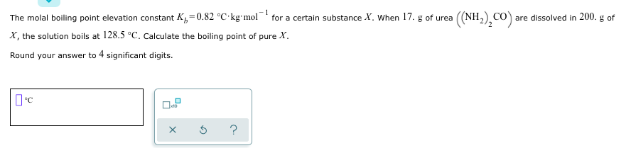 1
The molal boiling point elevation constant K,=0.82 °C kg mol for a certain substance X. When 17. g of urea
((NH,),CO) are dissolved in 200. g of
X, the solution boils at 128.5 °C. Calculate the boiling point of pure X.
Round your answer to 4 significant digits.
?
