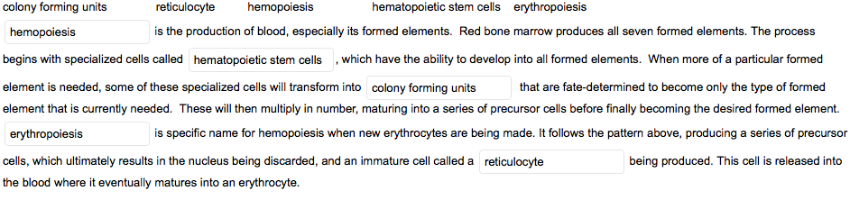 colony forming units
reticulocyte
hemopoiesis
hematopoietic stem cells erythropoiesis
hemopoiesis
is the production of blood, especially its formed elements. Red bone marrow produces all seven formed elements. The process
begins with specialized cells called hematopoietic stem cells , which have the ability to develop into all formed elements. When more of a particular formed
element is needed, some of these specialized cells will transform into colony forming units
that are fate-determined to become only the type of formed
element that is currently needed. These will then multiply in number, maturing into a series of precursor cells before finally becoming the desired formed element.
erythropoiesis
is specific name for hemopoiesis when new erythrocytes are being made. It follows the pattern above, producing a series of precursor
cells, which ultimately results in the nucleus being discarded, and an immature cell called a reticulocyte
being produced. This cell is released into
the blood where it eventually matures into an erythrocyte.

