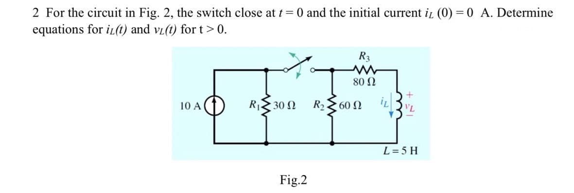 2 For the circuit in Fig. 2, the switch close at t= 0 and the initial current iL (0) = 0 A. Determine
equations for iz(t) and vi(t) fort > 0.
10 A
R₁Z30 N
Fig.2
R₂.
R3
www
80 Ω
60 Ω
VL
L = 5 H