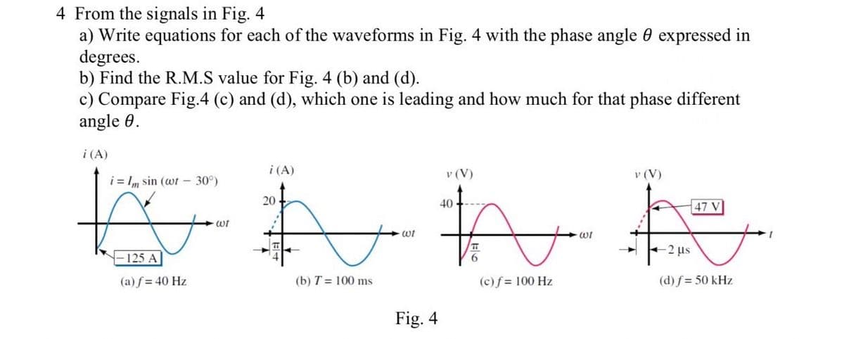 4 From the signals in Fig. 4
a) Write equations for each of the waveforms in Fig. 4 with the phase angle expressed in
degrees.
b) Find the R.M.S value for Fig. 4 (b) and (d).
c) Compare Fig.4 (c) and (d), which one is leading and how much for that phase different
angle 0.
i (A)
i=1m sin (wt - 30°)
125 A
(a) f = 40 Hz
wt
i (A)
A
wi
(b) T = 100 ms.
20+
Fig. 4
v (V)
401.
#A
T
6
(c) f = 100 Hz
wi
v (V)
-2 μs
47 V
(d) f = 50 kHz
1
