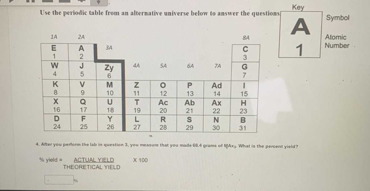 Key
Use the periodic table from an alternative universe below to answer the questions[
Symbol
A
Atomic
Number .
1A
2A
8A
1
A
ЗА
C
1
W
J
Zy
4A
5A
6A
7A
4
K
V
Ad
8.
9.
10
11
12
13
14
15
T
Ac
Ab
Ax
16
17
18
19
20
21
22
23
D
F
Y
B
24
25
26
27
28
29
30
31
4. After you perform the lab in question 3, you measure that you made 68.4 grams of MAX3. What is the percent yield?
% yield =
ACTUAL YIELD
X 100
THEORETICAL YIELD
