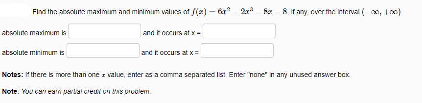 Find the absolute maximum and minimum values of f(x) = 6x? – 2x3 - 8x – 8, if any, over the interval (-∞, +0).
absolute maximum is
and it occurs at x =
absolute minimum is
and it occurs at x =
Notes: If there is more than one z value, enter as a comma separated list. Enter "none" in any unused answer box.
Note: You can earn partial credit on this problem.
