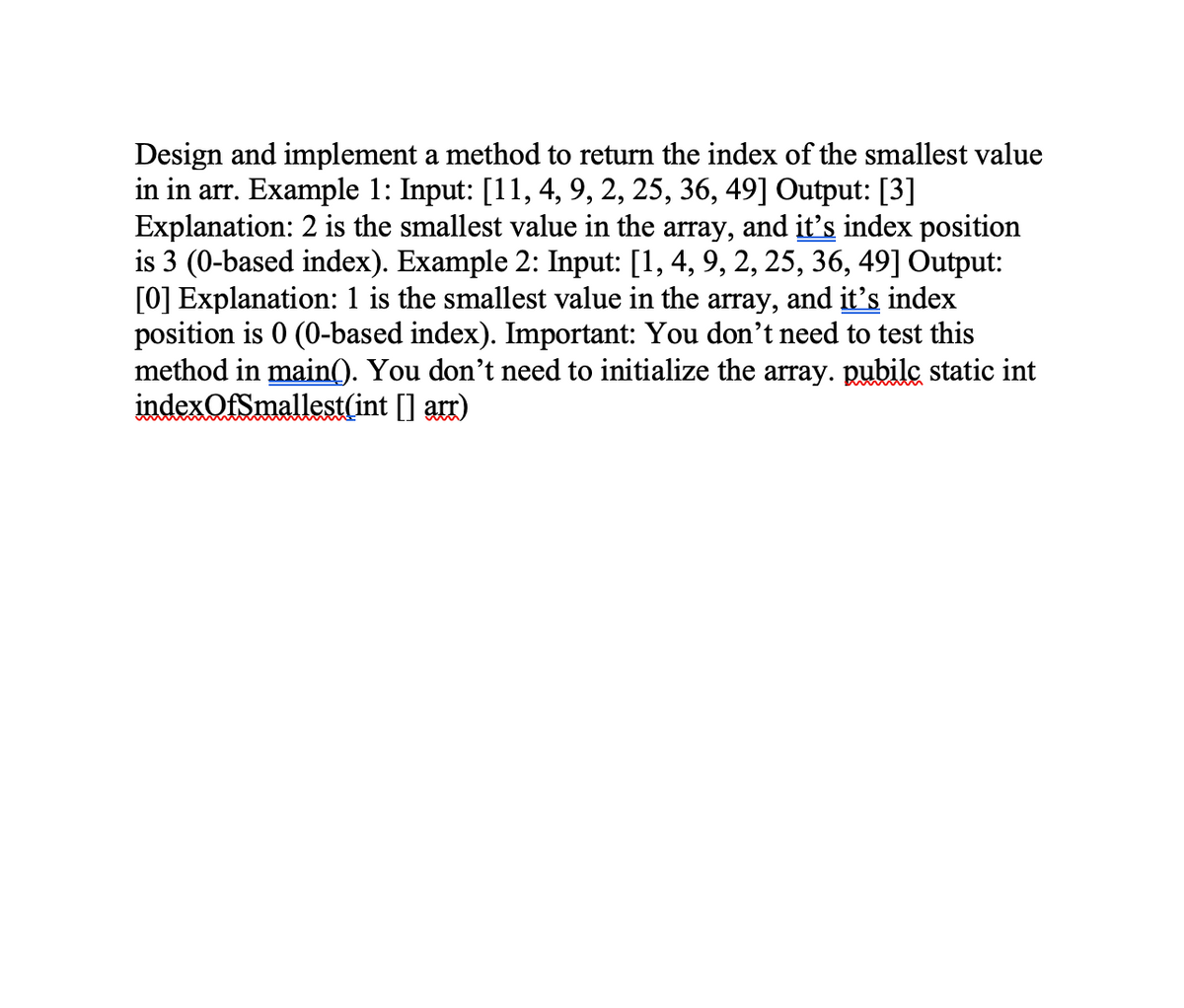 Design and implement a method to return the index of the smallest value
in in arr. Example 1: Input: [11, 4, 9, 2, 25, 36, 49] Output: [3]
Explanation: 2 is the smallest value in the array, and it's index position
is 3 (0-based index). Example 2: Input: [1, 4, 9, 2, 25, 36, 49] Output:
[0] Explanation: 1 is the smallest value in the array,
position is 0 (0-based index). Important: You don't need to test this
method in main(). You don't need to initialize the array. pubilc static int
indexOfSmallest(int [] arr)
and it's index
