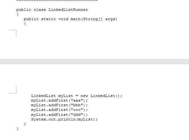 public class LinkedListRunner
public static void main (String [] args)
{
LinkedList myList = new LinkedList ();
myList.addFirst ("aaa") :
myList.addFirst ("bbb");
myList.addFirst ("ccc");
myList.addFirst ("ddd");
System.out.println (myList);

